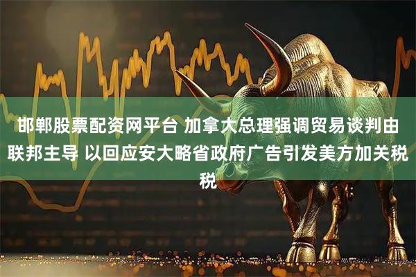 邯郸股票配资网平台 加拿大总理强调贸易谈判由联邦主导 以回应安大略省政府广告引发美方加关税