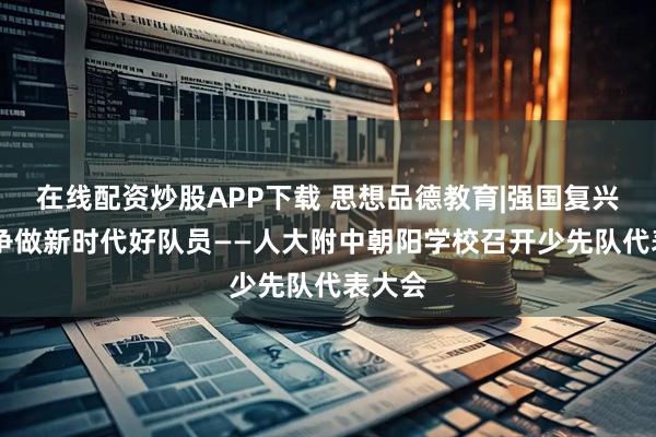 在线配资炒股APP下载 思想品德教育|强国复兴有我 争做新时代好队员——人大附中朝阳学校召开少先队代表大会