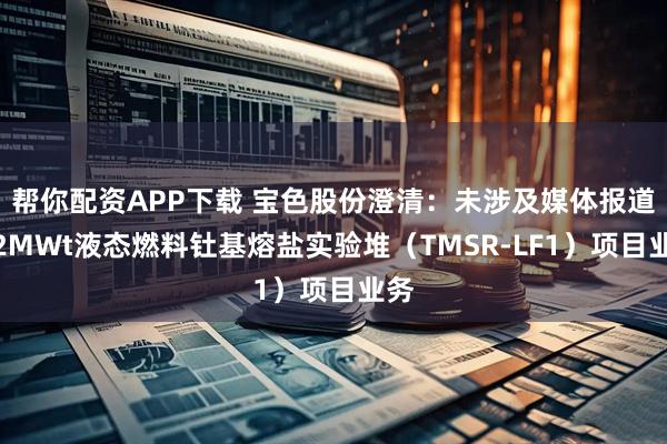 帮你配资APP下载 宝色股份澄清：未涉及媒体报道的2MWt液态燃料钍基熔盐实验堆（TMSR-LF1）项目业务