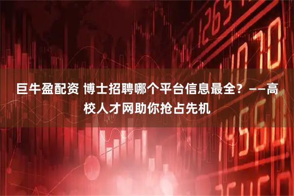 巨牛盈配资 博士招聘哪个平台信息最全?——高校人才网助你抢占先机