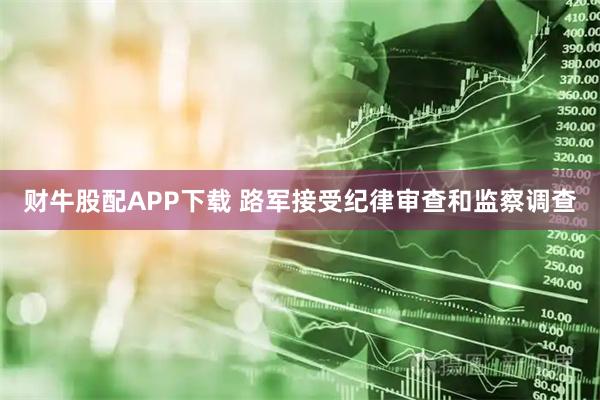 财牛股配APP下载 路军接受纪律审查和监察调查