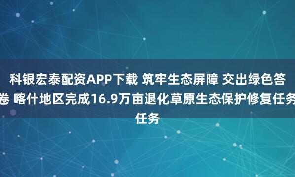科银宏泰配资APP下载 筑牢生态屏障 交出绿色答卷 喀什地区完成16.9万亩退化草原生态保护修复任务