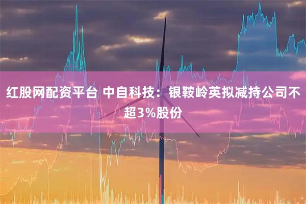 红股网配资平台 中自科技：银鞍岭英拟减持公司不超3%股份