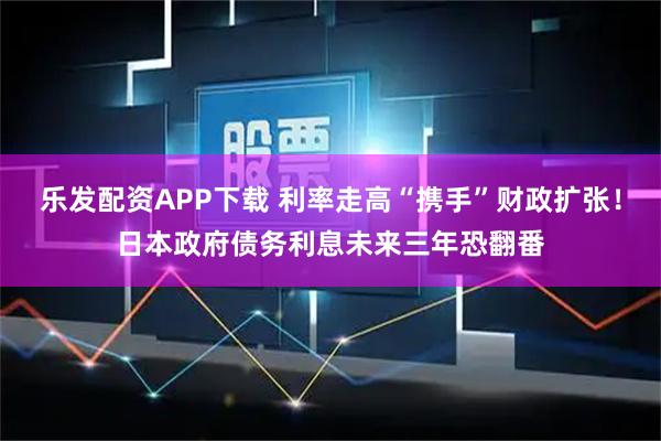乐发配资APP下载 利率走高“携手”财政扩张!日本政府债务利息未来三年恐翻番