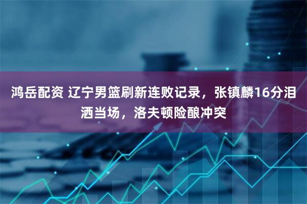 鸿岳配资 辽宁男篮刷新连败记录，张镇麟16分泪洒当场，洛夫顿险酿冲突