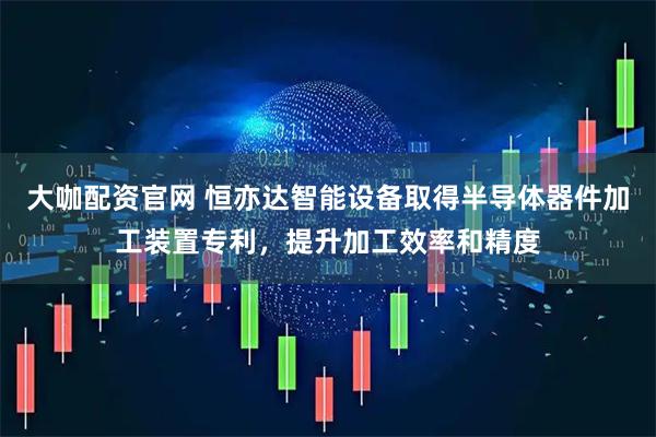 大咖配资官网 恒亦达智能设备取得半导体器件加工装置专利，提升加工效率和精度