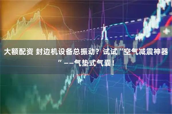 大额配资 封边机设备总振动？试试“空气减震神器”——气垫式气囊！