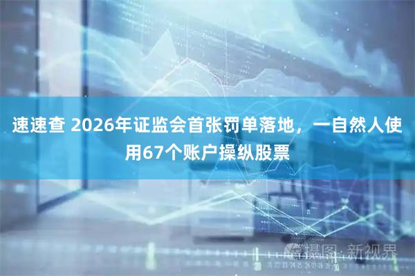 速速查 2026年证监会首张罚单落地，一自然人使用67个账户操纵股票