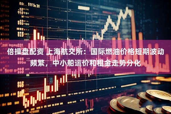 倍操盘配资 上海航交所:国际燃油价格短期波动频繁,中小船运价和租金走势分化