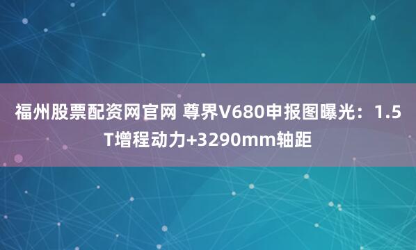 福州股票配资网官网 尊界V680申报图曝光：1.5T增程动力+3290mm轴距