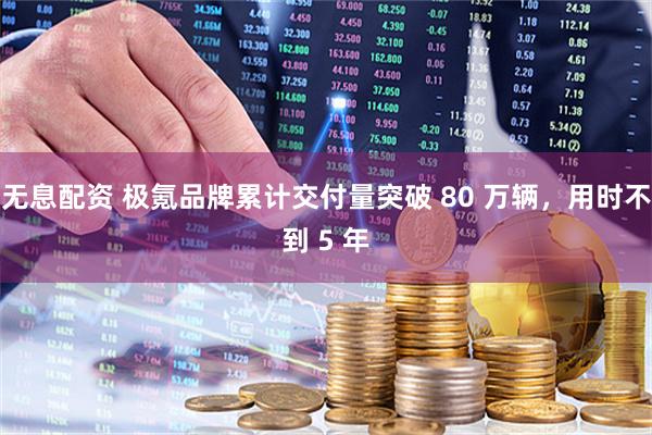 无息配资 极氪品牌累计交付量突破 80 万辆，用时不到 5 年
