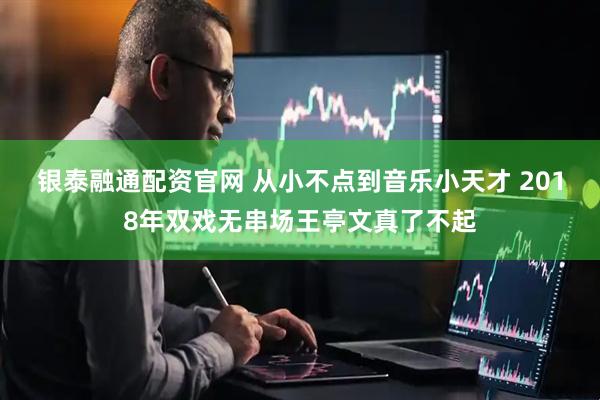 银泰融通配资官网 从小不点到音乐小天才 2018年双戏无串场王亭文真了不起