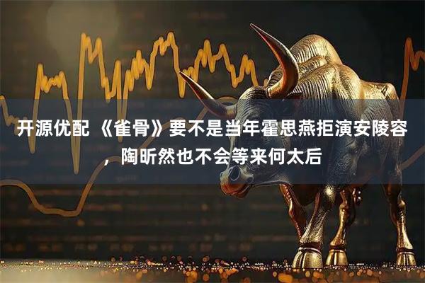 开源优配 《雀骨》要不是当年霍思燕拒演安陵容，陶昕然也不会等来何太后