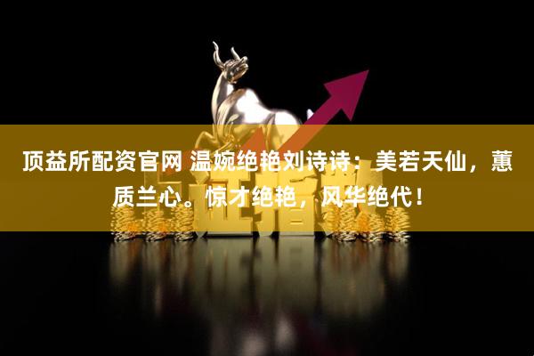 顶益所配资官网 温婉绝艳刘诗诗：美若天仙，蕙质兰心。惊才绝艳，风华绝代！